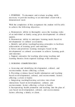 1. PURPOSE: To document and evaluate teaching skills
necessary to provide teaching to an individual client with a
demonstrated need.
With the completion of this assignment the student will be able
to achieve the following objectives.
a. Demonstrate ability to thoroughly assess the learning styles
of an individual or family using given developmental or cultural
models.
b. Demonstrate ability to anticipate learning needs based on
developmental or cultural assessments.
c. Identify and utilize teaching/learning principles to facilitate
achievement of learning goals and outcomes.
d. Select and prioritize learning strategies based on the
developmental or cultural assessment to achieve learning goals
and outcomes.
e. Support rationales for teaching plan using teaching and
learning theories from required readings with references
2. NURSING COMPETENCIES:
a. Assessing and identifying developmental, cultural, and
socioeconomic factors affecting a client.
b. Providing evidence-based health information and teaching
based on developmental, cultural, and socioeconomic factors
affecting a client or family
c. Integrating teaching/learning activities into client
interactions based on developmental, cultural, and
socioeconomic factors affecting a client or family.
d. Incorporating health promotion and teaching into the plan of
care based on developmental, cultural, and socioeconomic
factors affecting a family or client.
 