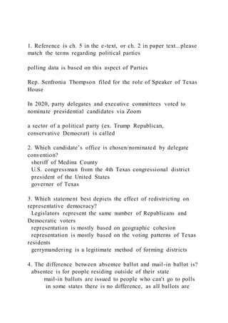 1. Reference is ch. 5 in the e-text, or ch. 2 in paper text...please
match the terms regarding political parties
polling data is based on this aspect of Parties
Rep. Senfronia Thompson filed for the role of Speaker of Texas
House
In 2020, party delegates and executive committees voted to
nominate presidential candidates via Zoom
a sector of a political party (ex. Trump Republican,
conservative Democrat) is called
2. Which candidate’s office is chosen/nominated by delegate
convention?
sheriff of Medina County
U.S. congressman from the 4th Texas congressional district
president of the United States
governor of Texas
3. Which statement best depicts the effect of redistricting on
representative democracy?
Legislators represent the same number of Republicans and
Democratic voters
representation is mostly based on geographic cohesion
representation is mostly based on the voting patterns of Texas
residents
gerrymandering is a legitimate method of forming districts
4. The difference between absentee ballot and mail-in ballot is?
absentee is for people residing outside of their state
mail-in ballots are issued to people who can't go to polls
in some states there is no difference, as all ballots are
 