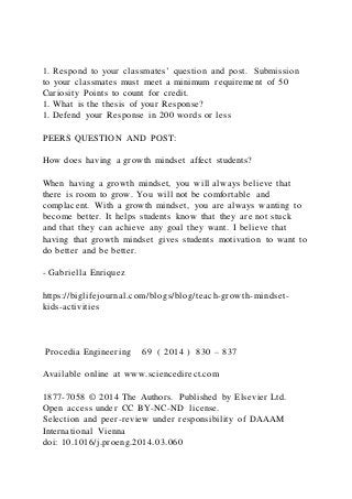 1. Respond to your classmates’ question and post. Submission
to your classmates must meet a minimum requirement of 50
Curiosity Points to count for credit.
1. What is the thesis of your Response?
1. Defend your Response in 200 words or less
PEERS QUESTION AND POST:
How does having a growth mindset affect students?
When having a growth mindset, you will always believe that
there is room to grow. You will not be comfortable and
complacent. With a growth mindset, you are always wanting to
become better. It helps students know that they are not stuck
and that they can achieve any goal they want. I believe that
having that growth mindset gives students motivation to want to
do better and be better.
- Gabriella Enriquez
https://biglifejournal.com/blogs/blog/teach-growth-mindset-
kids-activities
Procedia Engineering 69 ( 2014 ) 830 – 837
Available online at www.sciencedirect.com
1877-7058 © 2014 The Authors. Published by Elsevier Ltd.
Open access under CC BY-NC-ND license.
Selection and peer-review under responsibility of DAAAM
International Vienna
doi: 10.1016/j.proeng.2014.03.060
 