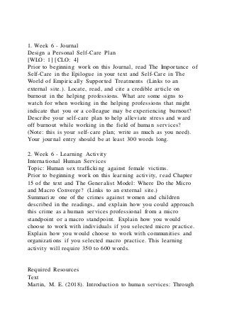 1. Week 6 - Journal
Design a Personal Self-Care Plan
[WLO: 1] [CLO: 4]
Prior to beginning work on this Journal, read The Importance of
Self-Care in the Epilogue in your text and Self-Care in The
World of Empirically Supported Treatments (Links to an
external site.). Locate, read, and cite a credible article on
burnout in the helping professions. What are some signs to
watch for when working in the helping professions that might
indicate that you or a colleague may be experiencing burnout?
Describe your self-care plan to help alleviate stress and ward
off burnout while working in the field of human services?
(Note: this is your self-care plan; write as much as you need).
Your journal entry should be at least 300 words long.
2. Week 6 - Learning Activity
International Human Services
Topic: Human sex trafficking against female victims.
Prior to beginning work on this learning activity, read Chapter
15 of the text and The Generalist Model: Where Do the Micro
and Macro Converge? (Links to an external site.)
Summarize one of the crimes against women and children
described in the readings, and explain how you could approach
this crime as a human services professional from a micro
standpoint or a macro standpoint. Explain how you would
choose to work with individuals if you selected micro practice.
Explain how you would choose to work with communities and
organizations if you selected macro practice. This learning
activity will require 350 to 600 words.
Required Resources
Text
Martin, M. E. (2018). Introduction to human services: Through
 