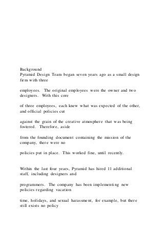 Background
Pyramid Design Team began seven years ago as a small design
firm with three
employees. The original employees were the owner and two
designers. With this core
of three employees, each knew what was expected of the other,
and official policies cut
against the grain of the creative atmosphere that was being
fostered. Therefore, aside
from the founding document containing the mission of the
company, there were no
policies put in place. This worked fine, until recently.
Within the last four years, Pyramid has hired 11 additional
staff, including designers and
programmers. The company has been implementing new
policies regarding vacation
time, holidays, and sexual harassment, for example, but there
still exists no policy
 