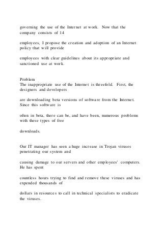 governing the use of the Internet at work. Now that the
company consists of 14
employees, I propose the creation and adoption of an Internet
policy that will provide
employees with clear guidelines about its appropriate and
sanctioned use at work.
Problem
The inappropriate use of the Internet is threefold. First, the
designers and developers
are downloading beta versions of software from the Internet.
Since this software is
often in beta, there can be, and have been, numerous problems
with these types of free
downloads.
Our IT manager has seen a huge increase in Trojan viruses
penetrating our system and
causing damage to our servers and other employees’ computers.
He has spent
countless hours trying to find and remove these viruses and has
expended thousands of
dollars in resources to call in technical specialists to eradicate
the viruses.
 
