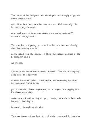 The intent of the designers and developers was simply to get the
latest software that
will allow them to create the best product. Unfortunately, that
has not always been the
case, and some of these downloads are causing serious IT
threats to our systems.
The new Internet policy needs to ban this practice and clearly
state that nothing can be
downloaded from the Internet without the express consent of the
IT manager and a
supervisor.
Second is the use of social media at work. The use of company
computers by employees
to view Facebook, other social media, and streaming services
has increased 200% in the
past 18 months! Some employees, for example, are logging-into
Facebook when they
arrive at work and leaving the page running as a tab in their web
browser, checking it
frequently throughout the day.
This has decreased productivity. A study conducted by Nucleus
 
