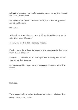 subjective opinion, we can be opening ourselves up to a lawsuit
for sexual harassment,
for instance, if a video contained nudity in it and the passerby
saw it and became
threatened.
Although most employees are not falling into this category, it
only takes one. Because
of this, we need to ban streaming videos.
Finally, there have been instances where pornography has been
viewed on a company
computer. I am sure we all can agree that banning the use of
viewing or downloading
any pornographic image using a company computer should be
banned.
Solution
There needs to be a policy implemented where violations like
these above can be dealt
 