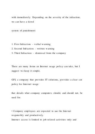 with immediately. Depending on the severity of the infraction,
we can have a tiered
system of punishment:
1. First Infraction – verbal warning
2. Second Infraction – written warning
3. Third Infraction – dismissal from the company
There are many forms an Internet usage policy can take, but I
suggest we keep it simple.
GFI, a company that provides IT solutions, provides a clear -cut
policy for Internet usage
that details what company computers should, and should not, be
used for:
• Company employees are expected to use the Internet
responsibly and productively.
Internet access is limited to job-related activities only and
 