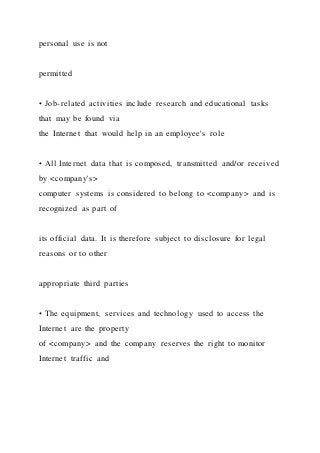 personal use is not
permitted
• Job-related activities include research and educational tasks
that may be found via
the Internet that would help in an employee's role
• All Internet data that is composed, transmitted and/or received
by <company's>
computer systems is considered to belong to <company> and is
recognized as part of
its official data. It is therefore subject to disclosure for legal
reasons or to other
appropriate third parties
• The equipment, services and technology used to access the
Internet are the property
of <company> and the company reserves the right to monitor
Internet traffic and
 