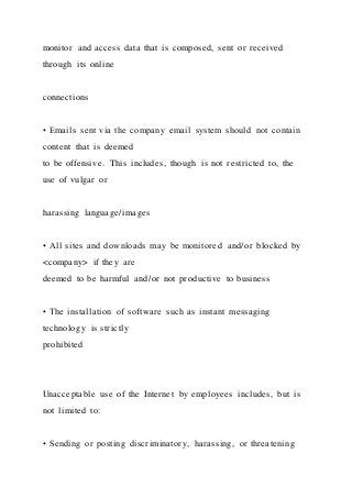 monitor and access data that is composed, sent or received
through its online
connections
• Emails sent via the company email system should not contain
content that is deemed
to be offensive. This includes, though is not restricted to, the
use of vulgar or
harassing language/images
• All sites and downloads may be monitored and/or blocked by
<company> if they are
deemed to be harmful and/or not productive to business
• The installation of software such as instant messaging
technology is strictly
prohibited
Unacceptable use of the Internet by employees includes, but i s
not limited to:
• Sending or posting discriminatory, harassing, or threatening
 