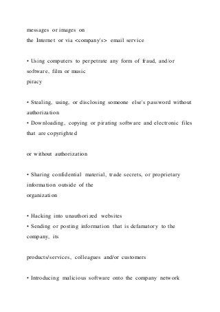 messages or images on
the Internet or via <company's> email service
• Using computers to perpetrate any form of fraud, and/or
software, film or music
piracy
• Stealing, using, or disclosing someone else's password without
authorization
• Downloading, copying or pirating software and electronic files
that are copyrighted
or without authorization
• Sharing confidential material, trade secrets, or proprietary
information outside of the
organization
• Hacking into unauthorized websites
• Sending or posting information that is defamatory to the
company, its
products/services, colleagues and/or customers
• Introducing malicious software onto the company network
 