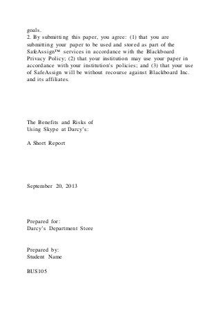 goals.
2. By submitting this paper, you agree: (1) that you are
submitting your paper to be used and stored as part of the
SafeAssign™ services in accordance with the Blackboard
Privacy Policy; (2) that your institution may use your paper in
accordance with your institution's policies; and (3) that your use
of SafeAssign will be without recourse against Blackboard Inc.
and its affiliates.
The Benefits and Risks of
Using Skype at Darcy’s:
A Short Report
September 20, 2013
Prepared for:
Darcy’s Department Store
Prepared by:
Student Name
BUS105
 