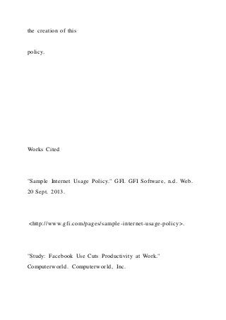 the creation of this
policy.
Works Cited
"Sample Internet Usage Policy." GFI. GFI Software, n.d. Web.
20 Sept. 2013.
<http://www.gfi.com/pages/sample-internet-usage-policy>.
"Study: Facebook Use Cuts Productivity at Work."
Computerworld. Computerworld, Inc.
 