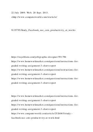 22 July 2009. Web. 20 Sept. 2013.
<http://www.computerworld.com/s/article/
9135795/Study_Facebook_use_cuts_productivity_at_work>
https://in.joblum.com/job/graphic-designer/591796
https://www.homeworkmarket.com/questions/instructions-for-
graded-writing-assignment-3-short-report
https://www.homeworkmarket.com/questions/instructions-for-
graded-writing-assignment-3-short-report
https://www.homeworkmarket.com/questions/instructions-for-
graded-writing-assignment-3-short-report
https://www.homeworkmarket.com/questions/instructions-for-
graded-writing-assignment-3-short-report
https://www.homeworkmarket.com/questions/instructions-for-
graded-writing-assignment-3-short-report
https://www.computerworld.com/article/2526045/study--
facebook-use-cuts-productivity-at-work.html
 