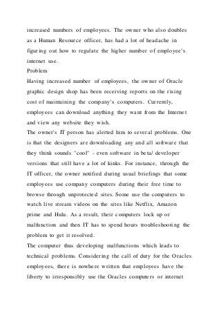 increased numbers of employees. The owner who also doubles
as a Human Resource officer, has had a lot of headache i n
figuring out how to regulate the higher number of employee’s
internet use.
Problem
Having increased number of employees, the owner of Oracle
graphic design shop has been receiving reports on the rising
cost of maintaining the company’s computers. Currently,
employees can download anything they want from the Internet
and view any website they wish.
The owner's IT person has alerted him to several problems. One
is that the designers are downloading any and all software that
they think sounds "cool" - even software in beta/ developer
versions that still have a lot of kinks. For instance, through the
IT officer, the owner notified during usual briefings that some
employees use company computers during their free time to
browse through unprotected sites. Some use the computers to
watch live stream videos on the sites like Netflix, Amazon
prime and Hulu. As a result, their computers lock up or
malfunction and then IT has to spend hours troubleshooting the
problem to get it resolved.
The computer thus developing malfunctions which leads to
technical problems. Considering the call of duty for the Oracles
employees, there is nowhere written that employees have the
liberty to irresponsibly use the Oracles computers or internet
 