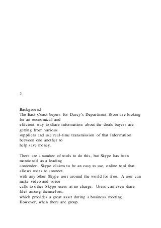 2
Background
The East Coast buyers for Darcy’s Department Store are looking
for an economical and
efficient way to share information about the deals buyers are
getting from various
suppliers and use real-time transmission of that information
between one another to
help save money.
There are a number of tools to do this, but Skype has been
mentioned as a leading
contender. Skype claims to be an easy to use, online tool that
allows users to connect
with any other Skype user around the world for free. A user can
make video and voice
calls to other Skype users at no charge. Users can even share
files among themselves,
which provides a great asset during a business meeting.
However, when there are group
 