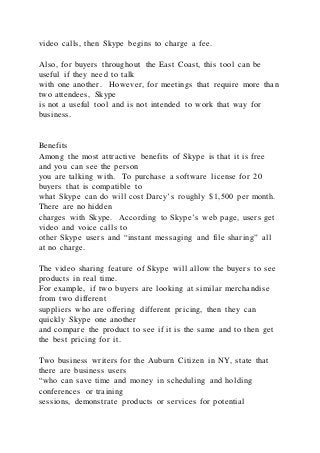 video calls, then Skype begins to charge a fee.
Also, for buyers throughout the East Coast, this tool can be
useful if they need to talk
with one another. However, for meetings that require more than
two attendees, Skype
is not a useful tool and is not intended to work that way for
business.
Benefits
Among the most attractive benefits of Skype is that it is free
and you can see the person
you are talking with. To purchase a software license for 20
buyers that is compatible to
what Skype can do will cost Darcy’s roughly $1,500 per month.
There are no hidden
charges with Skype. According to Skype’s web page, users get
video and voice calls to
other Skype users and “instant messaging and file sharing” all
at no charge.
The video sharing feature of Skype will allow the buyers to see
products in real time.
For example, if two buyers are looking at similar merchandise
from two different
suppliers who are offering different pricing, then they can
quickly Skype one another
and compare the product to see if it is the same and to then get
the best pricing for it.
Two business writers for the Auburn Citizen in NY, state that
there are business users
“who can save time and money in scheduling and holding
conferences or training
sessions, demonstrate products or services for potential
 
