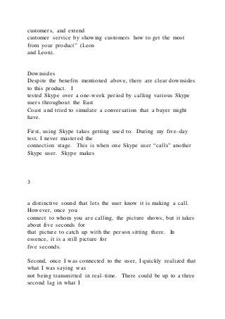 customers, and extend
customer service by showing customers how to get the most
from your product” (Leon
and Leon).
Downsides
Despite the benefits mentioned above, there are clear downsides
to this product. I
tested Skype over a one-week period by calling various Skype
users throughout the East
Coast and tried to simulate a conversation that a buyer might
have.
First, using Skype takes getting used to. During my five-day
test, I never mastered the
connection stage. This is when one Skype user “calls” another
Skype user. Skype makes
3
a distinctive sound that lets the user know it is making a call.
However, once you
connect to whom you are calling, the picture shows, but it takes
about five seconds for
that picture to catch up with the person sitting there. In
essence, it is a still picture for
five seconds.
Second, once I was connected to the user, I quickly realized that
what I was saying was
not being transmitted in real-time. There could be up to a three
second lag in what I
 