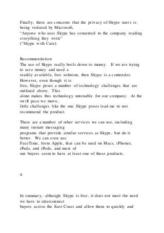 Finally, there are concerns that the privacy of Skype users is
being violated by Microsoft,
“Anyone who uses Skype has consented to the company reading
everything they write”
(“Skype with Care).
Recommendation
The use of Skype really boils down to money. If we are trying
to save money and need a
readily available, free solution, then Skype is a contender.
However, even though it is
free, Skype poses a number of technology challenges that are
outlined above. This
alone makes this technology untenable for our company. At the
swift pace we move,
little challenges like the one Skype poses lead me to not
recommend the product.
There are a number of other services we can use, including
many instant messaging
programs that provide similar services as Skype, but do it
better. We can even use
FaceTime, from Apple, that can be used on Macs, iPhones,
iPads, and iPods, and most of
our buyers seem to have at least one of these products.
4
In summary, although Skype is free, it does not meet the need
we have to interconnect
buyers across the East Coast and allow them to quickly and
 