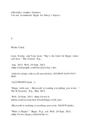 efficiently conduct business.
I do not recommend Skype for Darcy’s buyers.
5
Works Cited
Leon, Norma, and Tony Leon. "Sky’s the limit for Skype video
call uses." The Citizen. N.p.,
Aug. 2013. Web. 20 Sept. 2013.
<http://auburnpub.com/lifestyles/sky-s-the-
limit-for-skype-video-call-uses/article_5454fb55-8c85-5817-
909f-
43a729f04992.html. >.
"Skype with care – Microsoft is reading everything you write. ."
The H Security. N.p., May 2013.
Web. 20 Sept. 2013. <http://www.h-
online.com/security/news/item/Skype-with-care-
Microsoft-is-reading-everything-you-write-1862870.html>.
"What is Skype?." Skype. N.p., n.d. Web. 20 Sept. 2013.
<http://www.skype.com/en/what-is-
 