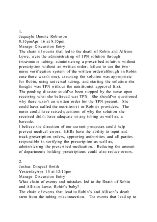 1.
Jaquayle Deonte Robinson
8:35pmApr 16 at 8:35pm
Manage Discussion Entry
The chain of events that led to the death of Robin and Allison
Lowe, were the administrating of TPN solution through
intravenous tubing, administering a prescribed solution without
prescription without an written order, failure to use the two-
nurse verification system of the written order(although in Robin
case there wasn't one), assuming the solution was appropriate
for Robin, using universal tubing, and starting the solution she
thought was TPN without the nutritionist approval first.
The pending disaster could've been stopped by the nurse upon
receiving what she believed was TPN. She should've questioned
why there wasn't an written order for the TPN present. She
could have called the nutritionist or Robin's providers. The
nurse could have raised questions of why the solution she
received didn't have adequate or any tubing as well as, a
barcode.
I believe the direction of our current processes could help
prevent medical errors. EHRs have the ability to input and
track prescription orders, approving authorities and all parties
responsible in verifying the prescription as well as,
administering the prescribed medication. Reducing the amount
of departments holding prescriptions could also reduce errors.
2.
Joshua Donyeal Smith
YesterdayApr 15 at 12:13pm
Manage Discussion Entry
What chain of events and mistakes led to the Death of Robin
and Allison Lowe, Robin's baby?
The chain of events that lead to Robin’s and Allison’s death
stem from the tubing misconnection. The events that lead up to
 