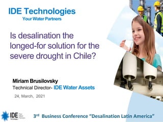3rd Business Conference “Desalination Latin America”
24, March, 2021
Miriam Brusilovsky
Technical Director- IDE Water Assets
Is desalination the
longed-for solution for the
severe drought in Chile?
IDE Technologies
Your WaterPartners
 