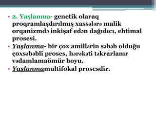 • 2. Yaşlanma- genetik olaraq
proqramlaşdırılmış xassələrə malik
orqanizmdə inkişaf edən dağıdıcı, ehtimal
prosesi.
• Yaşlanma- bir çox amillərin səbəb olduğu
çoxsəbəbli proses, hərəkəti təkrarlanır
vədamlamaömür boyu.
• Yaşlanmamultifokal prosesdir.
 