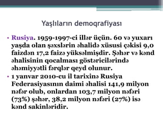 Yaşlıların demoqrafiyası
• Rusiya. 1959-1997-ci illər üçün. 60 və yuxarı
yaşda olan şəxslərin əhalidə xüsusi çəkisi 9,0
faizdən 17,2 faizə yüksəlmişdir. Şəhər və kənd
əhalisinin qocalması göstəricilərində
əhəmiyyətli fərqlər qeyd olunur.
• 1 yanvar 2010-cu il tarixinə Rusiya
Federasiyasının daimi əhalisi 141,9 milyon
nəfər olub, onlardan 103,7 milyon nəfəri
(73%) şəhər, 38,2 milyon nəfəri (27%) isə
kənd sakinləridir.
 
