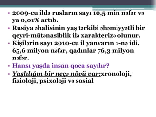 • 2009-cu ildə rusların sayı 10,5 min nəfər və
ya 0,01% artıb.
• Rusiya əhalisinin yaş tərkibi əhəmiyyətli bir
qeyri-mütənasiblik ilə xarakterizə olunur.
• Kişilərin sayı 2010-cu il yanvarın 1-nə idi.
65,6 milyon nəfər, qadınlar 76,3 milyon
nəfər.
• Hansı yaşda insan qoca sayılır?
• Yaşlılığın bir neçə növü var:xronoloji,
fizioloji, psixoloji və sosial
 