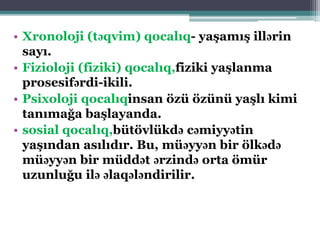 • Xronoloji (təqvim) qocalıq- yaşamış illərin
sayı.
• Fizioloji (fiziki) qocalıq,fiziki yaşlanma
prosesifərdi-ikili.
• Psixoloji qocalıqinsan özü özünü yaşlı kimi
tanımağa başlayanda.
• sosial qocalıq,bütövlükdə cəmiyyətin
yaşından asılıdır. Bu, müəyyən bir ölkədə
müəyyən bir müddət ərzində orta ömür
uzunluğu ilə əlaqələndirilir.
 