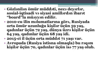 • Gözlənilən ömür müddəti, necə deyərlər,
sosial-iqtisadi və siyasi amillərdən ibarət
“board”la müəyyən edilir.
• 2010-cu ilin məlumatlarına görə, Rusiyada
orta ömür uzunluğu kişilər üçün 59 yaş,
qadınlar üçün 72 yaş, dünya üzrə kişilər üçün
64 yaş, qadınlar üçün 68 yaş idi.
• 2015-ci il üçün orta müddət 71 yaşı var.
• Avropada (Rusiya istisna olmaqla) bu rəqəm
kişilər üçün 70, qadınlar üçün isə 77 yaş olub.
 