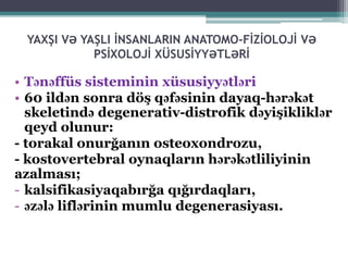 YAXŞI VƏ YAŞLI İNSANLARIN ANATOMO-FİZİOLOJİ VƏ
PSİXOLOJİ XÜSUSİYYƏTLƏRİ
• Tənəffüs sisteminin xüsusiyyətləri
• 60 ildən sonra döş qəfəsinin dayaq-hərəkət
skeletində degenerativ-distrofik dəyişikliklər
qeyd olunur:
- torakal onurğanın osteoxondrozu,
- kostovertebral oynaqların hərəkətliliyinin
azalması;
- kalsifikasiyaqabırğa qığırdaqları,
- əzələ liflərinin mumlu degenerasiyası.
 