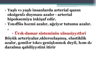 • Yaşlı və yaşlı insanlarda arterial qanın
oksigenlə doyması azalır - arterial
hipoksemiya inkişaf edir.
• Tənəffüs həcmi azalır, ağciyər tutumu azalır.
,
• Ürək-damar sisteminin xüsusiyyətləri
Böyük arteriyalar,sklerozlaşmış, elastiklik
azalır, gəmilər təkcə genişlənmək deyil, həm də
daralma qabiliyyətini itirir
 