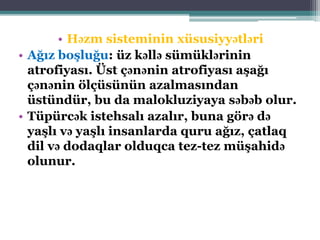 • Həzm sisteminin xüsusiyyətləri
• Ağız boşluğu: üz kəllə sümüklərinin
atrofiyası. Üst çənənin atrofiyası aşağı
çənənin ölçüsünün azalmasından
üstündür, bu da malokluziyaya səbəb olur.
• Tüpürcək istehsalı azalır, buna görə də
yaşlı və yaşlı insanlarda quru ağız, çatlaq
dil və dodaqlar olduqca tez-tez müşahidə
olunur.
 