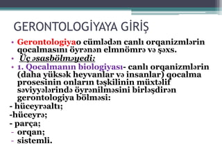 GERONTOLOGİYAYA GİRİŞ
• Gerontologiyao cümlədən canlı orqanizmlərin
qocalmasını öyrənən elmnömrə və şəxs.
• Üç əsasbölməyedi:
• 1. Qocalmanın biologiyası- canlı orqanizmlərin
(daha yüksək heyvanlar və insanlar) qocalma
prosesinin onların təşkilinin müxtəlif
səviyyələrində öyrənilməsini birləşdirən
gerontologiya bölməsi:
- hüceyrəaltı;
-hüceyrə;
- parça;
- orqan;
- sistemli.
 