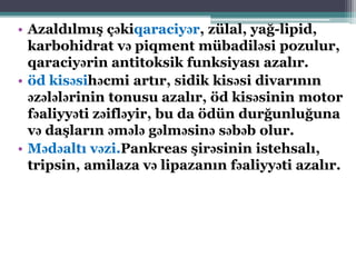• Azaldılmış çəkiqaraciyər, zülal, yağ-lipid,
karbohidrat və piqment mübadiləsi pozulur,
qaraciyərin antitoksik funksiyası azalır.
• öd kisəsihəcmi artır, sidik kisəsi divarının
əzələlərinin tonusu azalır, öd kisəsinin motor
fəaliyyəti zəifləyir, bu da ödün durğunluğuna
və daşların əmələ gəlməsinə səbəb olur.
• Mədəaltı vəzi.Pankreas şirəsinin istehsalı,
tripsin, amilaza və lipazanın fəaliyyəti azalır.
 