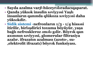 • Sayda azalma var𝜷-hüceyrələradacıqaparat.
• Qanda yüksək insulin səviyyəsi Yaşlı
insanların qanında qlükoza səviyyəsi daha
yüksəkdir.
• Sidik sistemi -nefronların 1/3 - 1/4 hissəsi
itirilir, birləşdirici toxuma böyüyür, yaşa
bağlı nefroskleroz əmələ gəlir. Böyrək qan
axınının səviyyəsi, glomerular filtrasiya
azalır. ifrazatın azalması (azoto-, su-
,elektrolit ifrazatı) böyrək funksiyası.
 