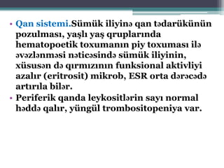 • Qan sistemi.Sümük iliyinə qan tədarükünün
pozulması, yaşlı yaş qruplarında
hematopoetik toxumanın piy toxuması ilə
əvəzlənməsi nəticəsində sümük iliyinin,
xüsusən də qırmızının funksional aktivliyi
azalır (eritrosit) mikrob, ESR orta dərəcədə
artırıla bilər.
• Periferik qanda leykositlərin sayı normal
həddə qalır, yüngül trombositopeniya var.
 