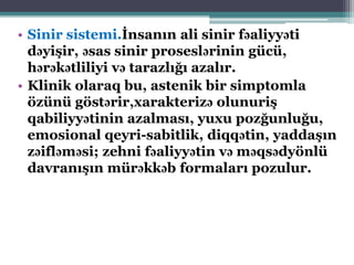 • Sinir sistemi.İnsanın ali sinir fəaliyyəti
dəyişir, əsas sinir proseslərinin gücü,
hərəkətliliyi və tarazlığı azalır.
• Klinik olaraq bu, astenik bir simptomla
özünü göstərir,xarakterizə olunuriş
qabiliyyətinin azalması, yuxu pozğunluğu,
emosional qeyri-sabitlik, diqqətin, yaddaşın
zəifləməsi; zehni fəaliyyətin və məqsədyönlü
davranışın mürəkkəb formaları pozulur.
 