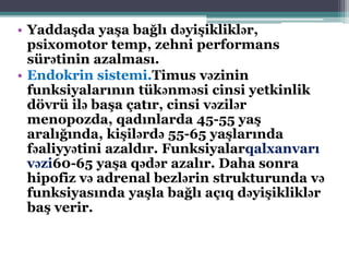 • Yaddaşda yaşa bağlı dəyişikliklər,
psixomotor temp, zehni performans
sürətinin azalması.
• Endokrin sistemi.Timus vəzinin
funksiyalarının tükənməsi cinsi yetkinlik
dövrü ilə başa çatır, cinsi vəzilər
menopozda, qadınlarda 45-55 yaş
aralığında, kişilərdə 55-65 yaşlarında
fəaliyyətini azaldır. Funksiyalarqalxanvarı
vəzi60-65 yaşa qədər azalır. Daha sonra
hipofiz və adrenal bezlərin strukturunda və
funksiyasında yaşla bağlı açıq dəyişikliklər
baş verir.
 