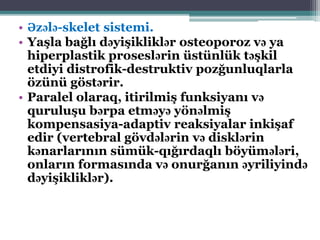 • Əzələ-skelet sistemi.
• Yaşla bağlı dəyişikliklər osteoporoz və ya
hiperplastik proseslərin üstünlük təşkil
etdiyi distrofik-destruktiv pozğunluqlarla
özünü göstərir.
• Paralel olaraq, itirilmiş funksiyanı və
quruluşu bərpa etməyə yönəlmiş
kompensasiya-adaptiv reaksiyalar inkişaf
edir (vertebral gövdələrin və disklərin
kənarlarının sümük-qığırdaqlı böyümələri,
onların formasında və onurğanın əyriliyində
dəyişikliklər).
 