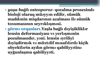• yaşa bağlı osteoporoz- qocalma prosesində
bioloji olaraq müəyyən edilir, sümük
maddənin miqdarının azalması ilə sümük
toxumasının seyrəkləşməsi.
• görmə orqanları.Yaşla bağlı dəyişikliklər
lensin deformasiyası və yerləşmənin
pozulmasıdır, yəni. lensin əyriliyi
dəyişdirmək və müxtəlif məsafələrdə kiçik
obyektlərin aydın görmə qabiliyyətinə
uyğunlaşma qabiliyyəti.
 