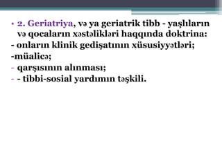 • 2. Geriatriya, və ya geriatrik tibb - yaşlıların
və qocaların xəstəlikləri haqqında doktrina:
- onların klinik gedişatının xüsusiyyətləri;
-müalicə;
- qarşısının alınması;
- - tibbi-sosial yardımın təşkili.
 
