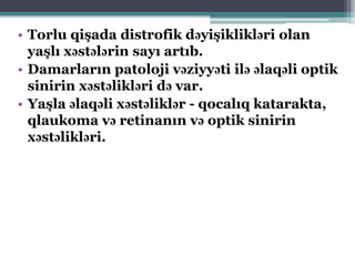 • Torlu qişada distrofik dəyişiklikləri olan
yaşlı xəstələrin sayı artıb.
• Damarların patoloji vəziyyəti ilə əlaqəli optik
sinirin xəstəlikləri də var.
• Yaşla əlaqəli xəstəliklər - qocalıq katarakta,
qlaukoma və retinanın və optik sinirin
xəstəlikləri.
 