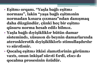 • Eşitmə orqanı. “Yaşla bağlı eşitmə
norması”, lakin “yaşa bağlı eşitmənin
normadan kənara çıxması”ndan danışmaq
daha düzgündür, çünki heç bir eşitmə
qüsuru norma hesab edilə bilməz.
• Yaşla bağlı dəyişikliklər bütün damar
sistemində, xüsusən də beynin damarlarında
aterosklerotik dəyişikliklərlə stimullaşdırılır
və sürətlənir.
• Qocalıq eşitmə itkisi əlamətlərinin görünmə
vaxtı, onun inkişaf sürəti fərdi, eləcə də
qocalma prosesinin özüdür.
 