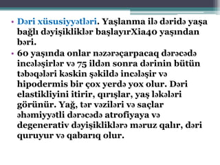 • Dəri xüsusiyyətləri. Yaşlanma ilə dəridə yaşa
bağlı dəyişikliklər başlayırXia40 yaşından
bəri.
• 60 yaşında onlar nəzərəçarpacaq dərəcədə
incələşirlər və 75 ildən sonra dərinin bütün
təbəqələri kəskin şəkildə incələşir və
hipodermis bir çox yerdə yox olur. Dəri
elastikliyini itirir, qırışlar, yaş ləkələri
görünür. Yağ, tər vəziləri və saçlar
əhəmiyyətli dərəcədə atrofiyaya və
degenerativ dəyişikliklərə məruz qalır, dəri
quruyur və qabarıq olur.
 