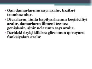 • Qan damarlarının sayı azalır, bəziləri
tromboz olur.
• Divarların, limfa kapilyarlarının keçiriciliyi
azalır, damarların lümeni tez-tez
genişlənir, sinir uclarının sayı azalır.
• Dəridəki dəyişikliklərə görə onun qoruyucu
funksiyaları azalır
 