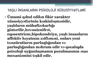 YAŞLI İNSANLARIN PSİXOLOJİ XÜSUSİYYƏTLƏRİ
• Ümumi qəbul edilən fikir xarakter
xüsusiyyətlərinin kəskinləşməsidir,
yaşlıların mühafizəkarlığı
göstərilir,həvəssiznifrət,
eqosentrizm,hipokondriya, yaşlı insanların
affektiv həyatının zəifləməsi, onları yeni
təəssüratların parlaqlığından və
parlaqlığından məhrum edir və qocalıqda
psixoloji uyğunlaşmanın pozulmasının əsas
mexanizmini təşkil edir.
 