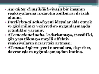 • Xarakter dəyişiklikləriyaşlı bir insanın
reaksiyalarına nəzarətin zəifləməsi ilə izah
olunur.
• İntellektual sahədəyeni ideyalar əldə etmək
və gözlənilməz vəziyyətlərə uyğunlaşmaqda
çətinliklər yaranır.
• ATemosional sahə- kədərlənməyə, təəssüf ki,
göz yaşı tökməyə meylli affektiv
reaksiyaların nəzarətsiz artması.
• ATmənəvi sfera- yeni normalara, dəyərlərə,
davranışlara uyğunlaşmaqdan imtina.
 