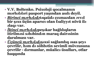 • V.V. Boltenko. Psixoloji qocalmanın
mərhələləri pasport yaşından asılı deyil.
• Birinci mərhələdətəqaüdə çıxmazdan əvvəl
bir şəxs üçün aparıcı olan fəaliyyət növü ilə
əlaqə var.
• İkinci mərhələdəpeşəkar bağlılıqların
itirilməsi səbəbindən maraq dairəsinin
daralması var.
• Üçüncü mərhələdəşəxsi sağlamlıq əsas şeyə
çevrilir, həm də söhbətin sevimli mövzusuna
çevrilir - dərmanlar, müalicə üsulları, otlar
haqqında
 
