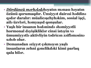 • Dördüncü mərhələdəhəyatın mənası həyatın
özünü qorumaqdır. Ünsiyyət dairəsi həddinə
qədər daralır: müalicəşchyhəkim, sosial işçi,
ailə üzvləri, həmyaşıd qonşular.
• Yaşlı bir insanın bədənində əhəmiyyətli
hormonal dəyişikliklər cinsi istəyin və
ümumiyyətlə aktivliyin tədricən zəifləməsinə
səbəb olur.
• Demansdan əziyyət çəkməyən yaşlı
insanların zehni gənclikdəki kimi parlaq
qala bilər.
 