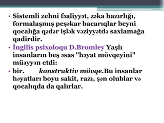 • Sistemli zehni fəaliyyət, zəka hazırlığı,
formalaşmış peşəkar bacarıqlar beyni
qocalığa qədər işlək vəziyyətdə saxlamağa
qadirdir.
• İngilis psixoloqu D.Bromley Yaşlı
insanların beş əsas "həyat mövqeyini"
müəyyən etdi:
• bir. konstruktiv mövqe.Bu insanlar
həyatları boyu sakit, razı, şən olublar və
qocalıqda da qalırlar.
 
