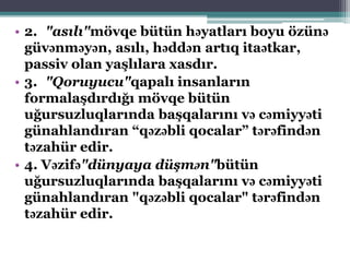 • 2. "asılı"mövqe bütün həyatları boyu özünə
güvənməyən, asılı, həddən artıq itaətkar,
passiv olan yaşlılara xasdır.
• 3. "Qoruyucu"qapalı insanların
formalaşdırdığı mövqe bütün
uğursuzluqlarında başqalarını və cəmiyyəti
günahlandıran “qəzəbli qocalar” tərəfindən
təzahür edir.
• 4. Vəzifə"dünyaya düşmən"bütün
uğursuzluqlarında başqalarını və cəmiyyəti
günahlandıran "qəzəbli qocalar" tərəfindən
təzahür edir.
 